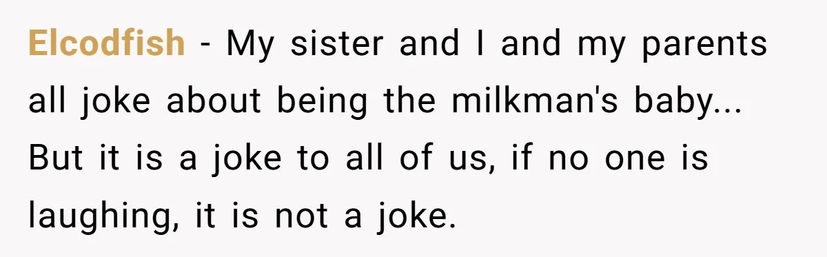 Elcodfish − My sister and I and my parents all joke about being the milkman's baby... But it is a joke to all of us, if no one is laughing,...