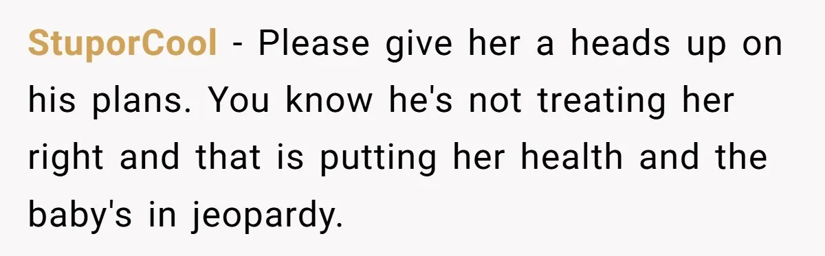 StuporCool − Please give her a heads up on his plans. You know he's not treating her right and that is putting her health and the baby's in jeopardy.
