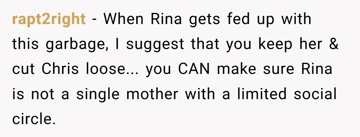 rapt2right − When Rina gets fed up with this garbage, I suggest that you keep her & cut Chris loose... you CAN make sure Rina is not a single mother...
