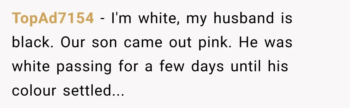 TopAd7154 − I'm white, my husband is black. Our son came out pink. He was white passing for a few days until his colour settled...
