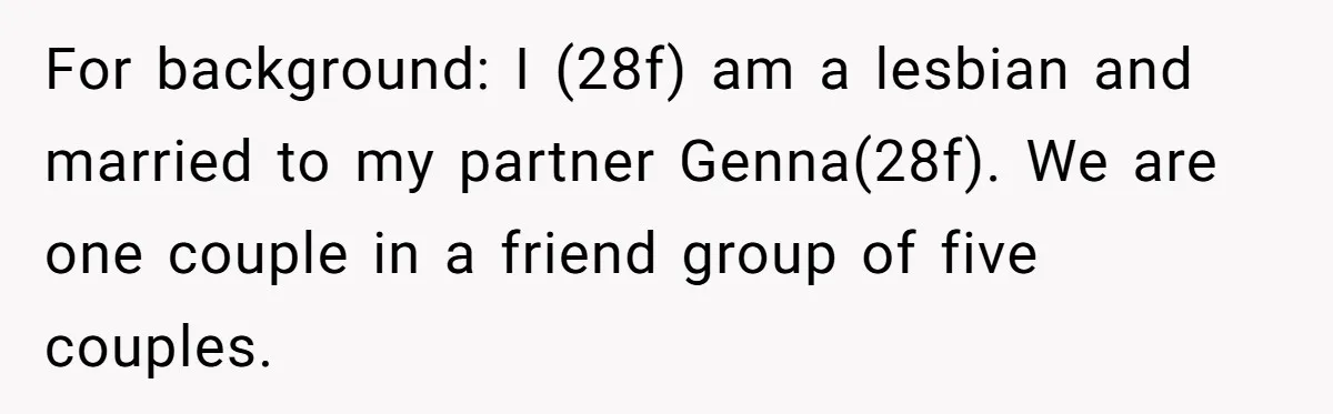 For background: I (28f) am a lesbian and married to my partner Genna(28f). We are one couple in a friend group of five couples.