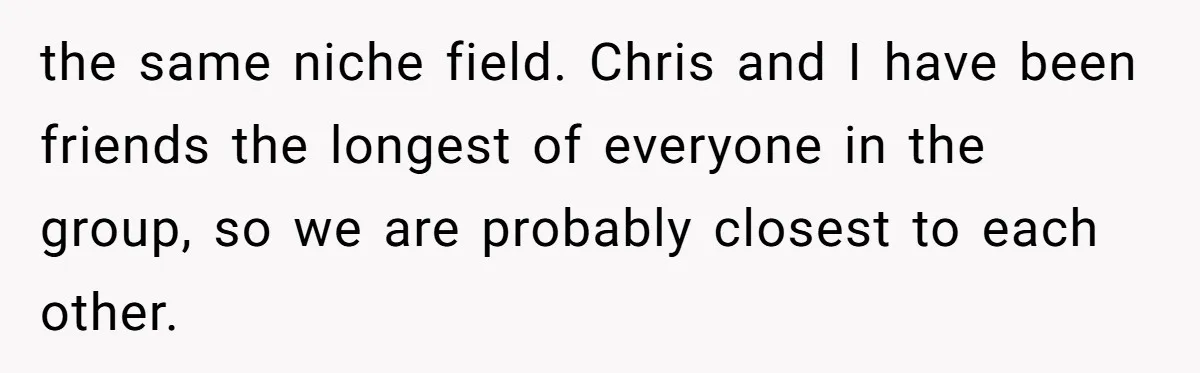 the same niche field. Chris and I have been friends the longest of everyone in the group, so we are probably closest to each other.