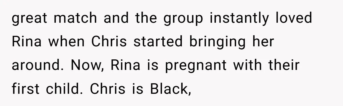 great match and the group instantly loved Rina when Chris started bringing her around. Now, Rina is pregnant with their first child. Chris is Black,