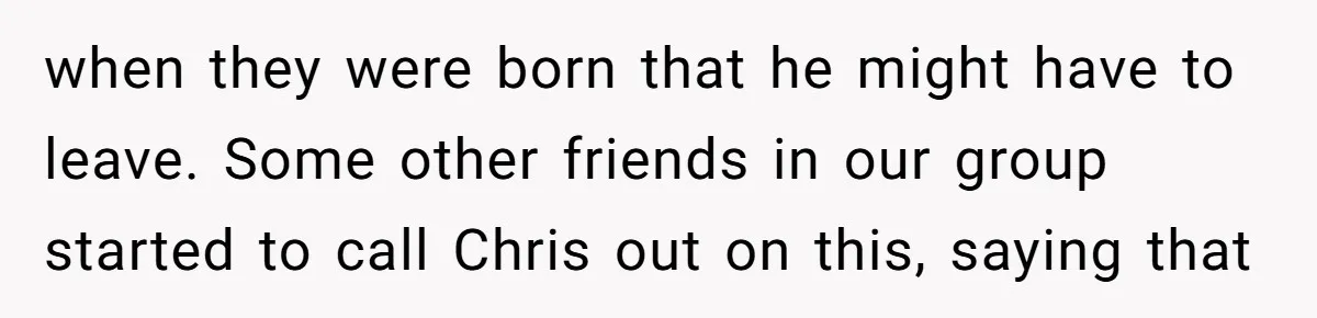 when they were born that he might have to leave. Some other friends in our group started to call Chris out on this, saying that