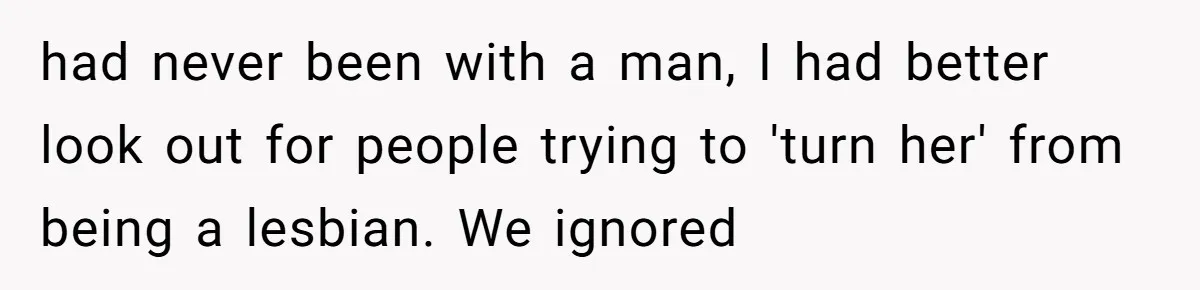 had never been with a man, I had better look out for people trying to 'turn her' from being a lesbian. We ignored