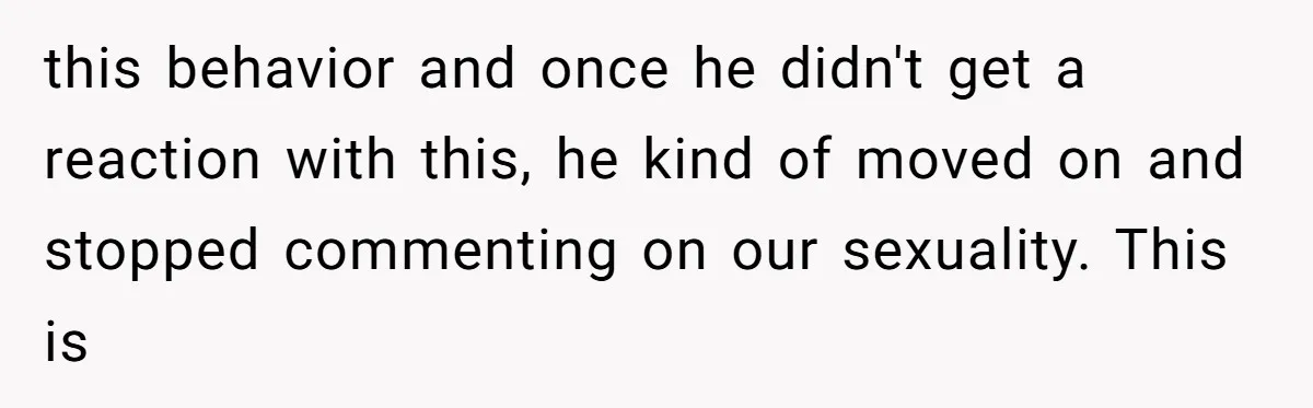 this behavior and once he didn't get a reaction with this, he kind of moved on and stopped commenting on our sexuality. This is