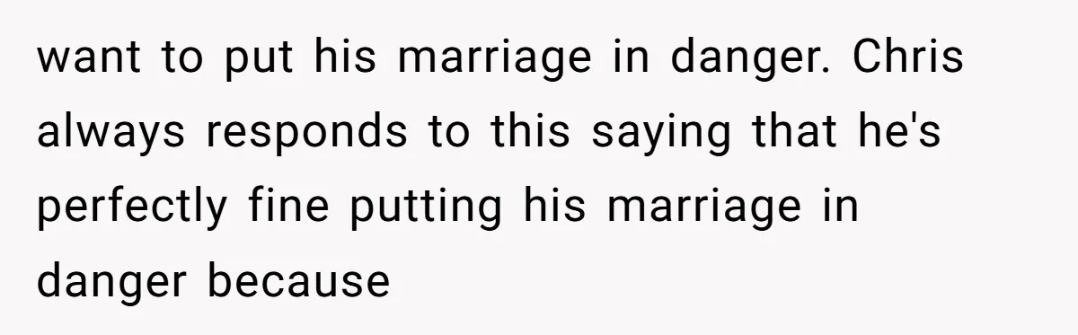 want to put his marriage in danger. Chris always responds to this saying that he's perfectly fine putting his marriage in danger because