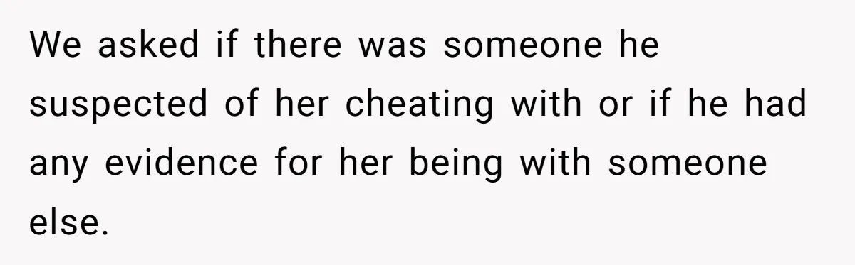 We asked if there was someone he suspected of her cheating with or if he had any evidence for her being with someone else.