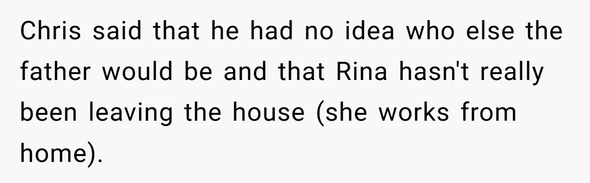Chris said that he had no idea who else the father would be and that Rina hasn't really been leaving the house (she works from home).