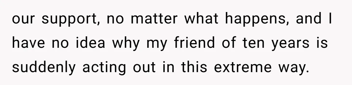 our support, no matter what happens, and I have no idea why my friend of ten years is suddenly acting out in this extreme way.