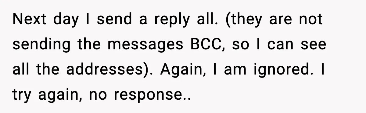 Next day I send a reply all. (they are not sending the messages BCC, so I can see all the addresses). Again, I am ignored. I try again, no response..