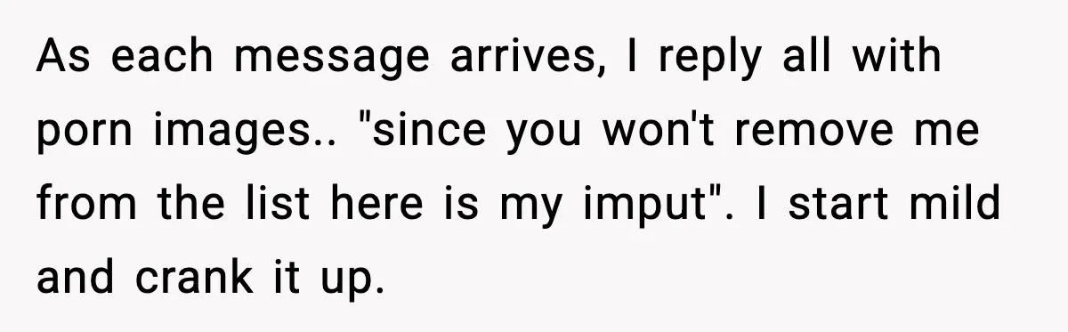 As each message arrives, I reply all with porn images.. "since you won't remove me from the list here is my imput". I start mild and crank it up.