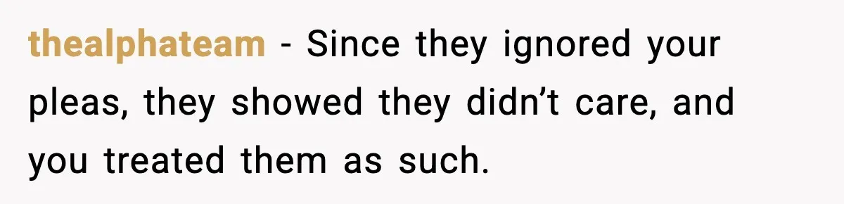 thealphateam - Since they ignored your pleas, they showed they didn’t care, and you treated them as such.