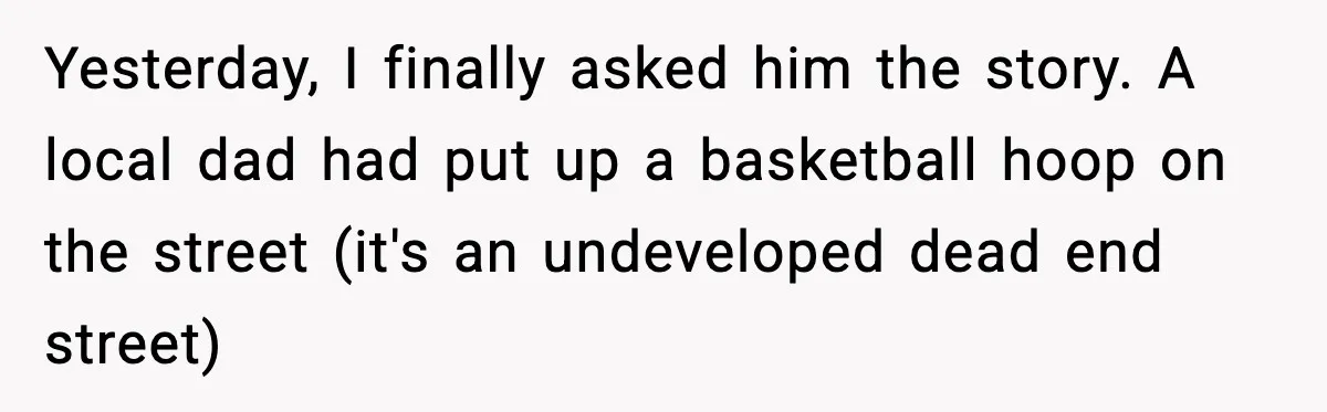 Yesterday, I finally asked him the story. A local dad had put up a basketball hoop on the street (it's an undeveloped dead end street)