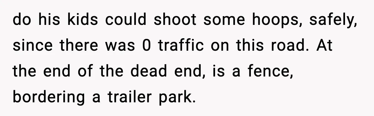 do his kids could shoot some hoops, safely, since there was 0 traffic on this road. At the end of the dead end, is a fence, bordering a trailer park.