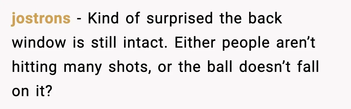 jostrons - Kind of surprised the back window is still intact. Either people aren’t hitting many shots, or the ball doesn’t fall on it?