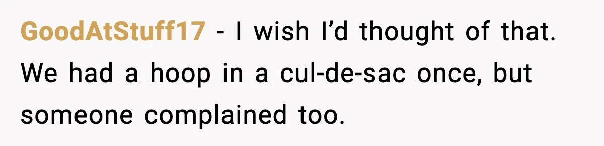 GoodAtStuff17 - I wish I’d thought of that. We had a hoop in a cul-de-sac once, but someone complained too.