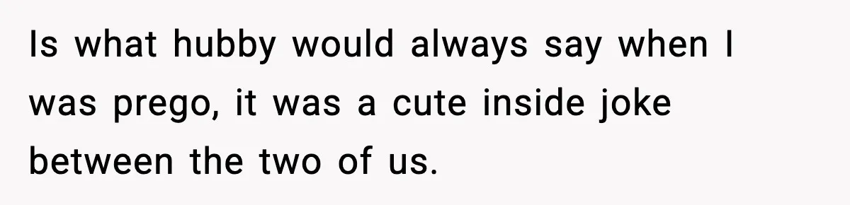 Is what hubby would always say when I was prego, it was a cute inside joke between the two of us.