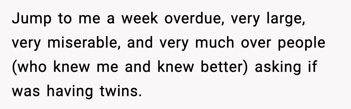 Jump to me a week overdue, very large, very miserable, and very much over people (who knew me and knew better) asking if was having twins.