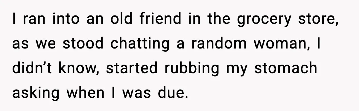 I ran into an old friend in the grocery store, as we stood chatting a random woman, I didn’t know, started rubbing my stomach asking when I was due.
