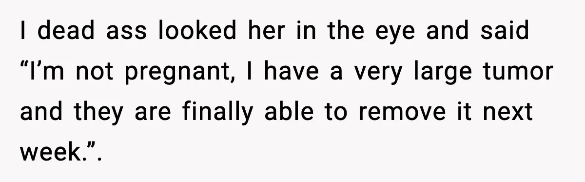 I dead ass looked her in the eye and said “I’m not pregnant, I have a very large tumor and they are finally able to remove it next week.”.