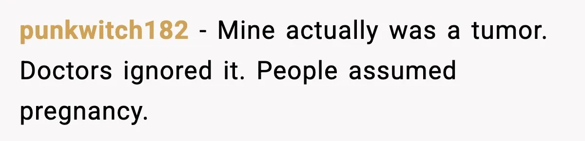 punkwitch182 - Mine actually was a tumor. Doctors ignored it. People assumed pregnancy.