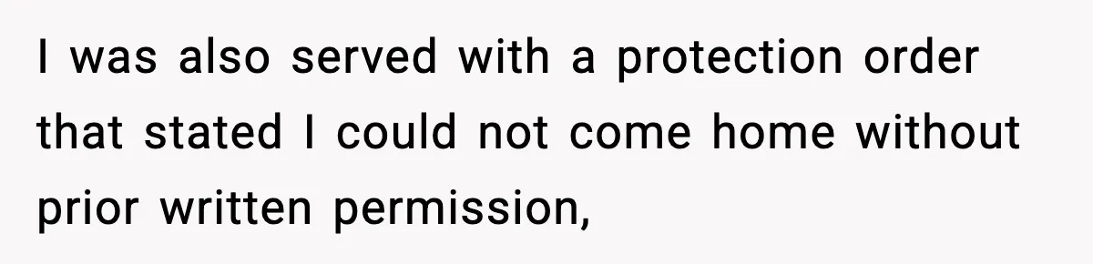 I was also served with a protection order that stated I could not come home without prior written permission,