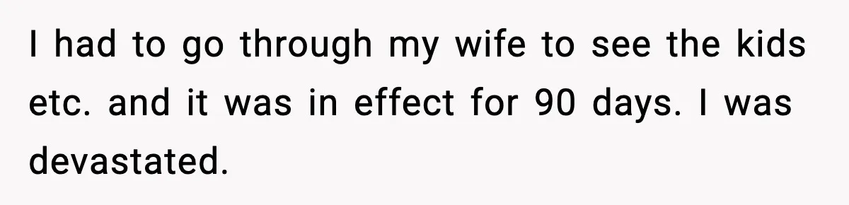 I had to go through my wife to see the kids etc. and it was in effect for 90 days. I was devastated.