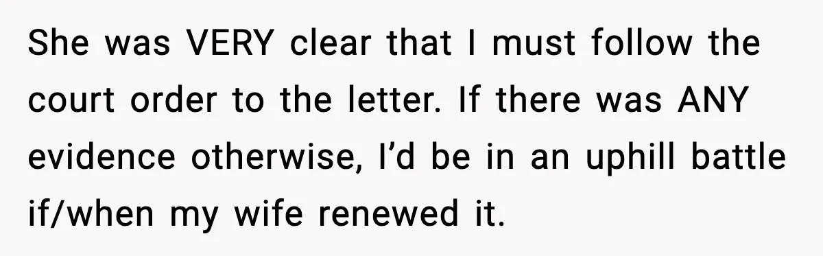 She was VERY clear that I must follow the court order to the letter. If there was ANY evidence otherwise, I’d be in an uphill battle if/when my wife renewed...