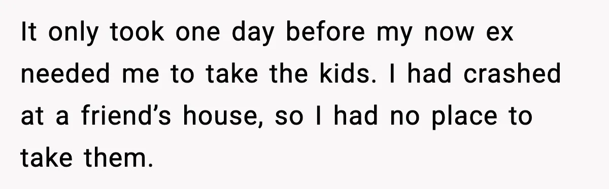 It only took one day before my now ex needed me to take the kids. I had crashed at a friend’s house, so I had no place to take them.