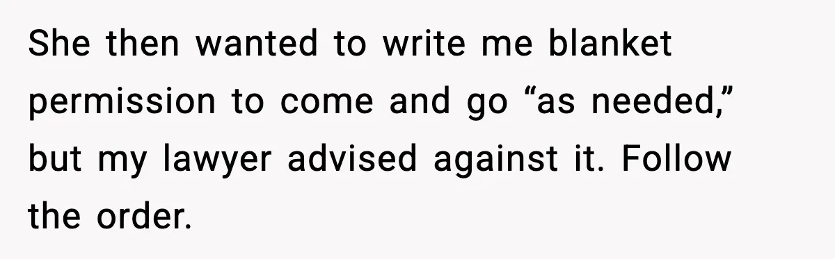 She then wanted to write me blanket permission to come and go “as needed,” but my lawyer advised against it. Follow the order.