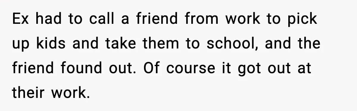 Ex had to call a friend from work to pick up kids and take them to school, and the friend found out. Of course it got out at their work.