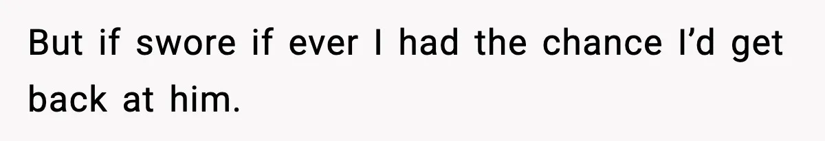 But if swore if ever I had the chance I’d get back at him.