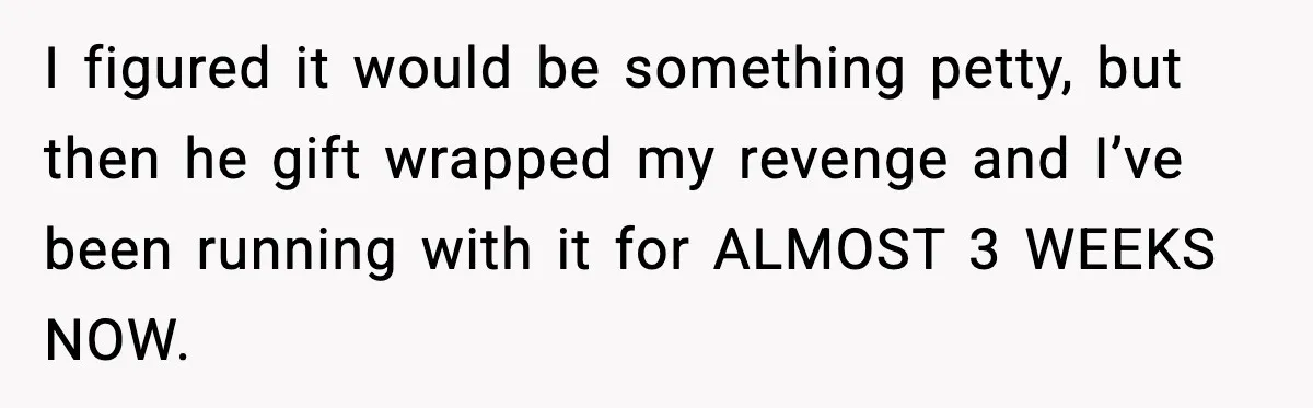 I figured it would be something petty, but then he gift wrapped my revenge and I’ve been running with it for ALMOST 3 WEEKS NOW.