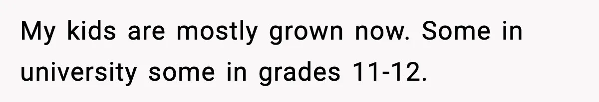 My kids are mostly grown now. Some in university some in grades 11-12.