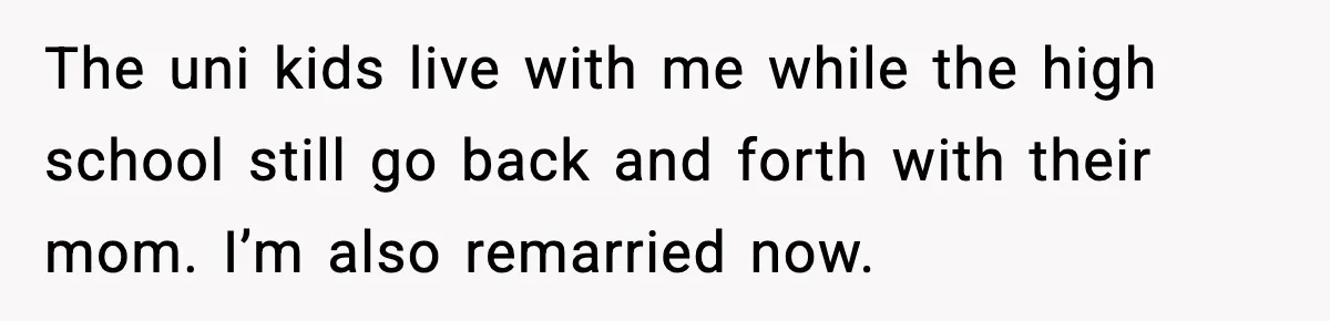 The uni kids live with me while the high school still go back and forth with their mom. I’m also remarried now.