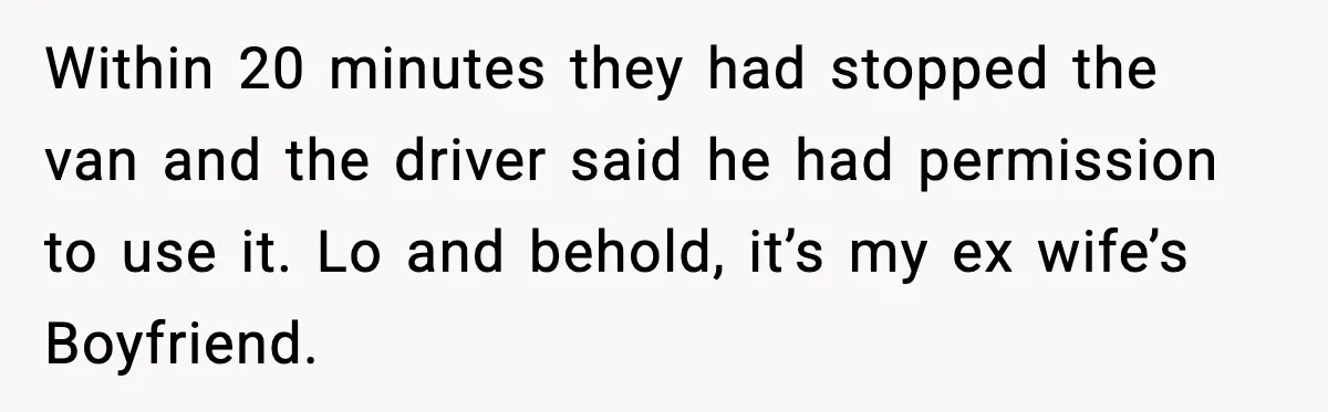 Within 20 minutes they had stopped the van and the driver said he had permission to use it. Lo and behold, it’s my ex wife’s Boyfriend.