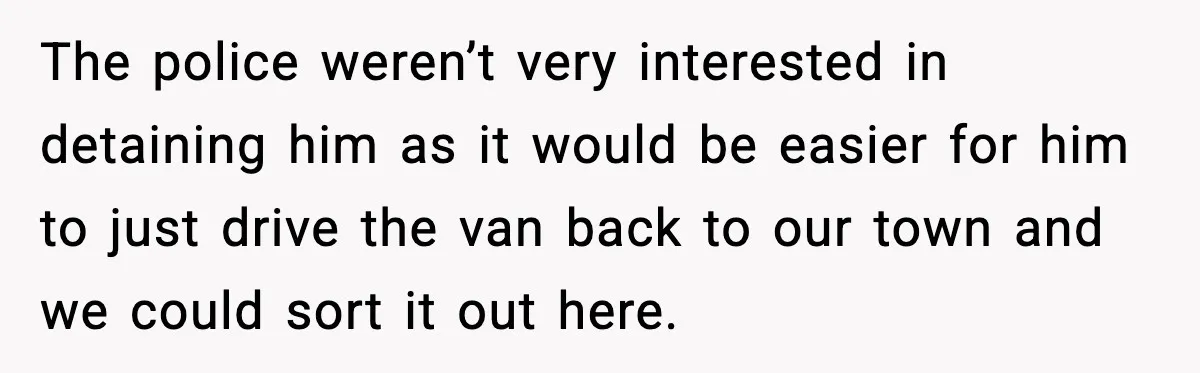 The police weren’t very interested in detaining him as it would be easier for him to just drive the van back to our town and we could sort it out...