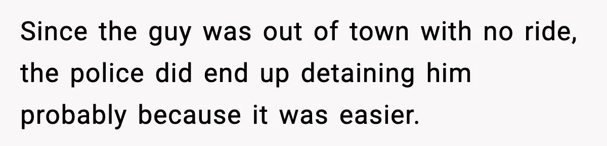 Since the guy was out of town with no ride, the police did end up detaining him probably because it was easier.