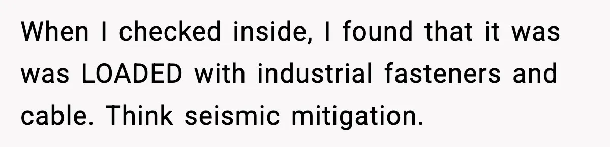 When I checked inside, I found that it was was LOADED with industrial fasteners and cable. Think seismic mitigation.