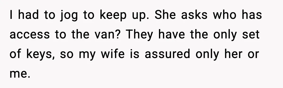 I had to jog to keep up. She asks who has access to the van? They have the only set of keys, so my wife is assured only her or...