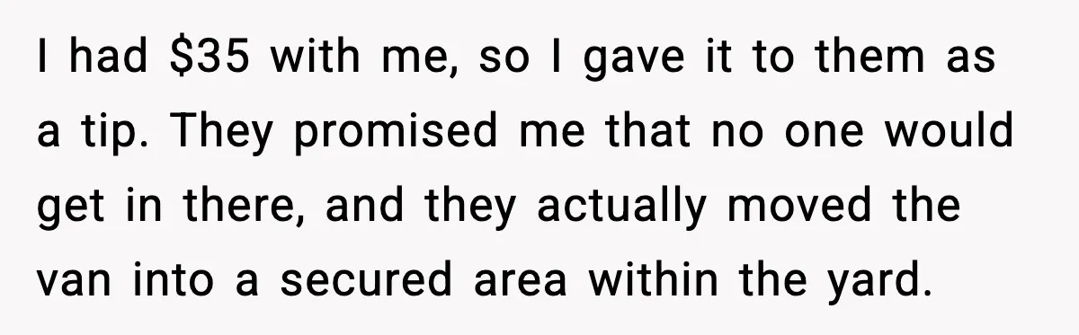 I had $35 with me, so I gave it to them as a tip. They promised me that no one would get in there, and they actually moved the van...