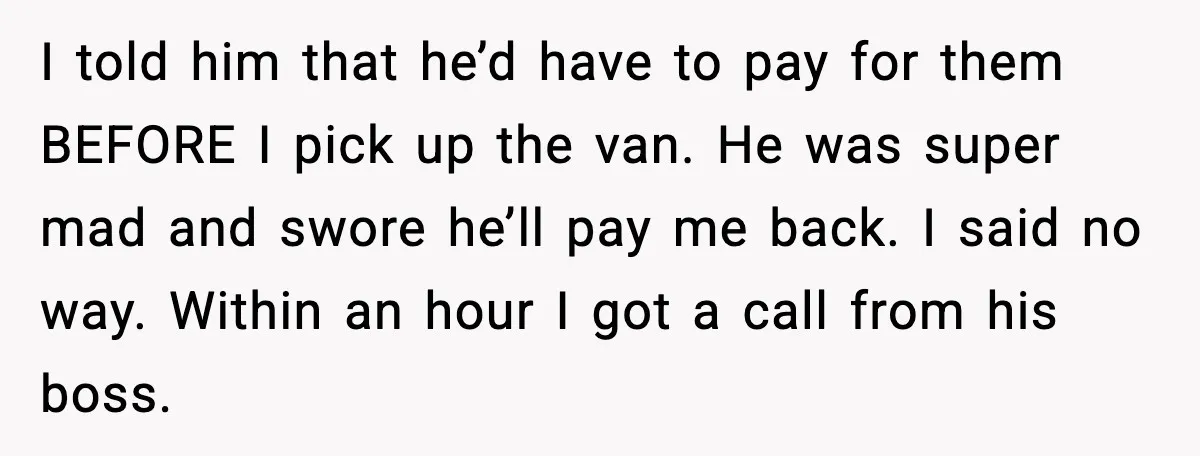 I told him that he’d have to pay for them BEFORE I pick up the van. He was super mad and swore he’ll pay me back. I said no way....