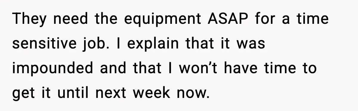 They need the equipment ASAP for a time sensitive job. I explain that it was impounded and that I won’t have time to get it until next week now.