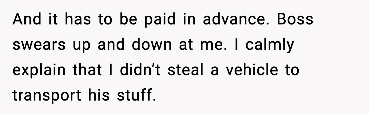 And it has to be paid in advance. Boss swears up and down at me. I calmly explain that I didn’t steal a vehicle to transport his stuff.