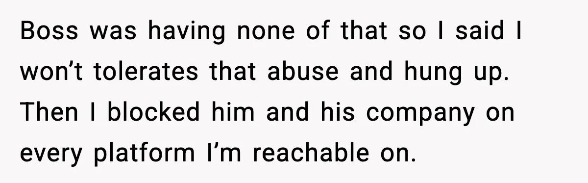Boss was having none of that so I said I won’t tolerates that abuse and hung up. Then I blocked him and his company on every platform I’m reachable on.