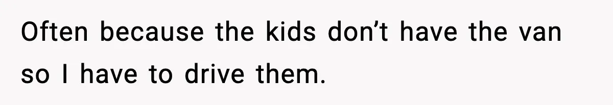 Often because the kids don’t have the van so I have to drive them.
