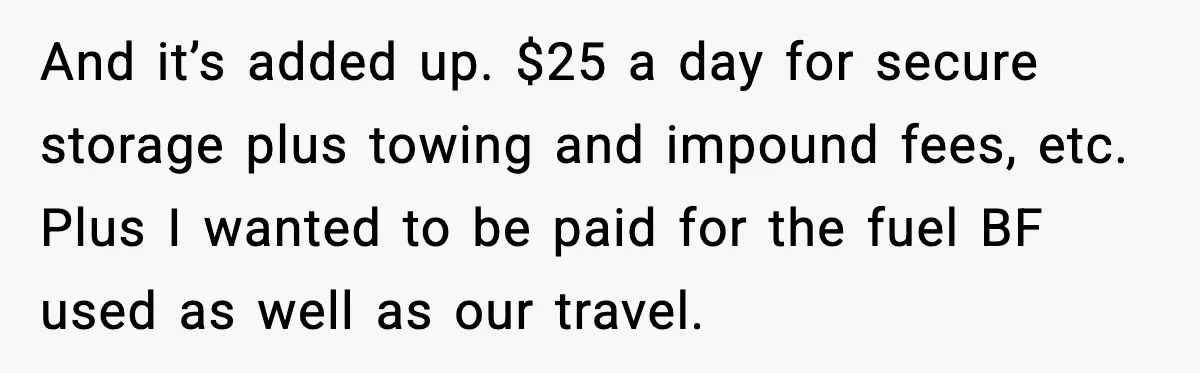 And it’s added up. $25 a day for secure storage plus towing and impound fees, etc. Plus I wanted to be paid for the fuel BF used as well as...