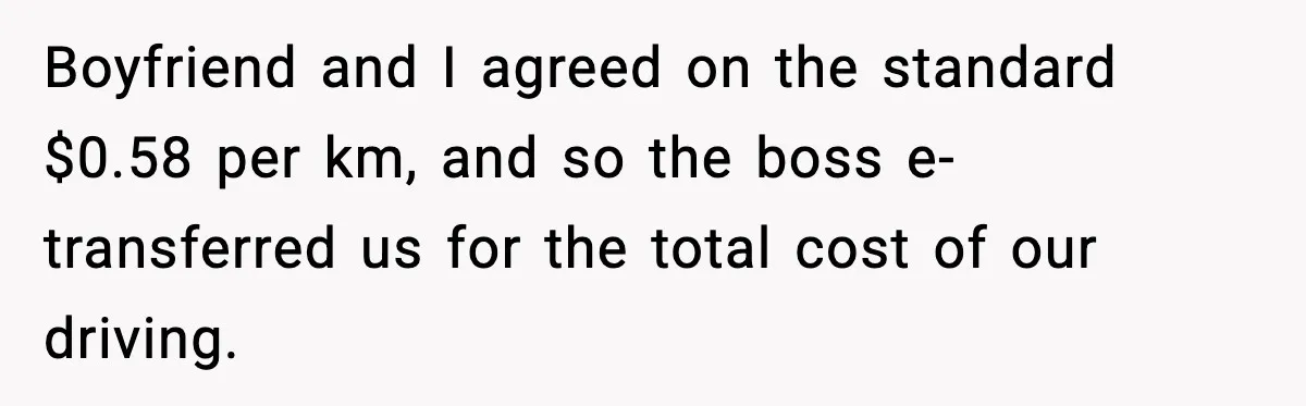 Boyfriend and I agreed on the standard $0.58 per km, and so the boss e-transferred us for the total cost of our driving.