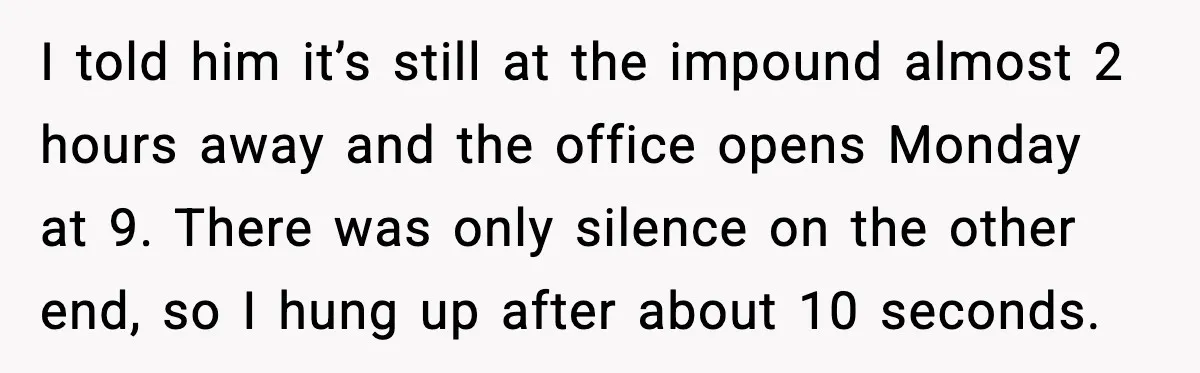 I told him it’s still at the impound almost 2 hours away and the office opens Monday at 9. There was only silence on the other end, so I hung...